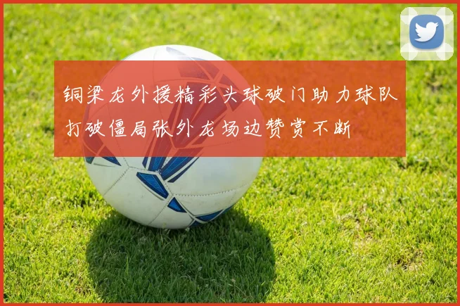 铜梁龙外援精彩头球破门助力球队打破僵局张外龙场边赞赏不断