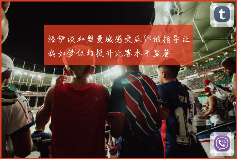 格伊谈加盟曼城感受瓜帅的指导让我如梦似幻提升比赛水平显著