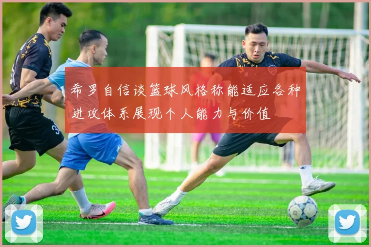 希罗自信谈篮球风格称能适应各种进攻体系展现个人能力与价值