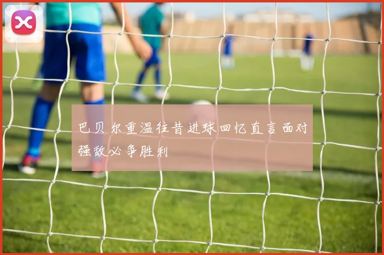 巴贝尔重温往昔进球回忆直言面对强敌必争胜利