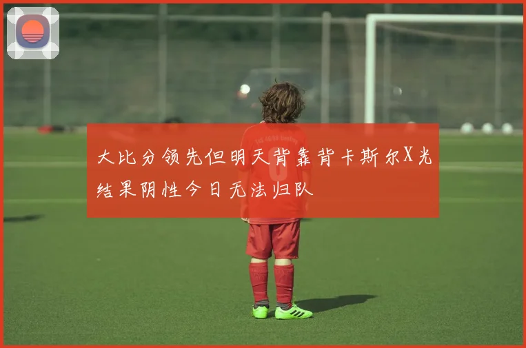 大比分领先但明天背靠背卡斯尔X光结果阴性今日无法归队