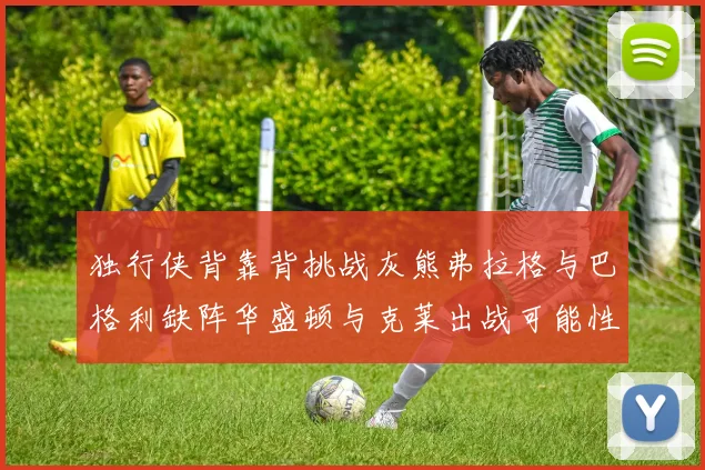 独行侠背靠背挑战灰熊弗拉格与巴格利缺阵华盛顿与克莱出战可能性微小