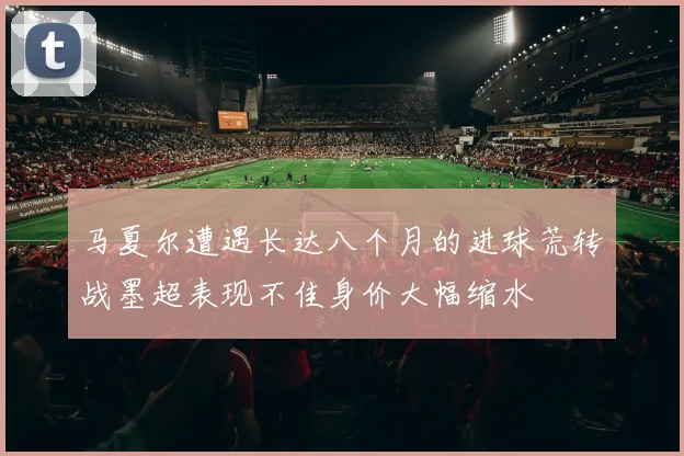 马夏尔遭遇长达八个月的进球荒转战墨超表现不佳身价大幅缩水