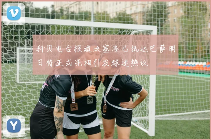 科贝电台报道坎塞洛已抵达巴萨明日将正式亮相引发球迷热议