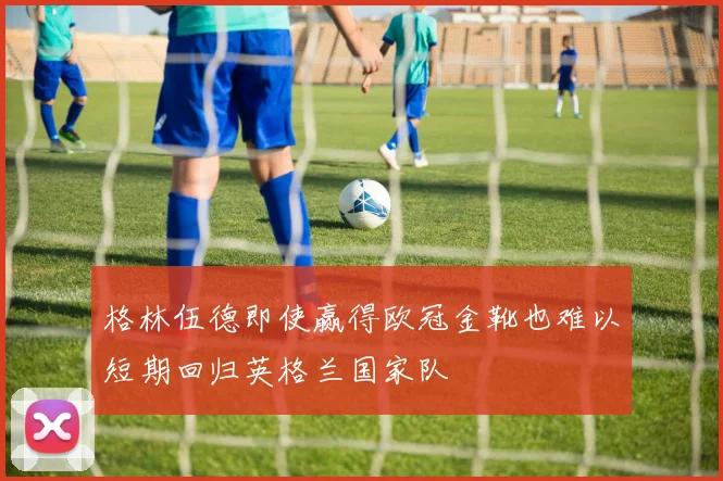 格林伍德即使赢得欧冠金靴也难以短期回归英格兰国家队