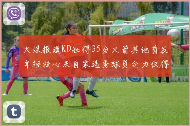 火媒报道KD独得35分火箭其他首发年轻核心及自家选秀球员合力仅得42分