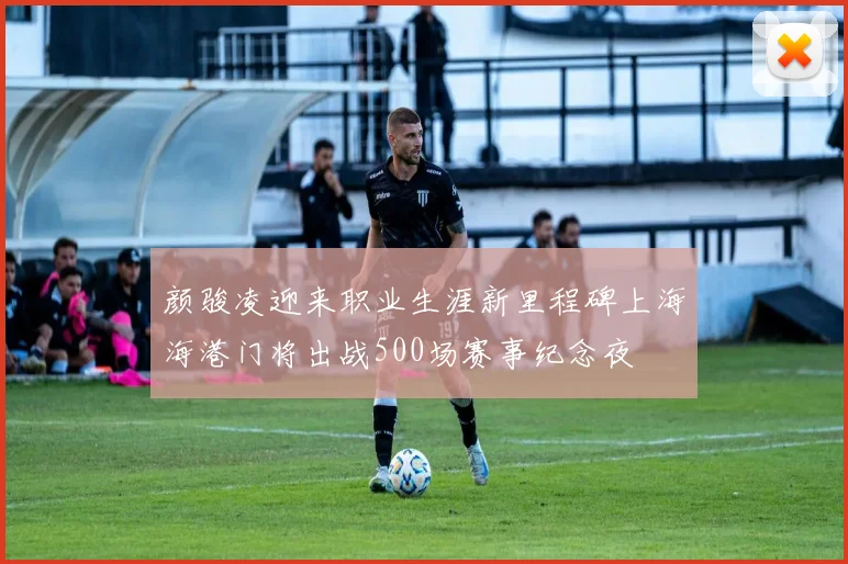 颜骏凌迎来职业生涯新里程碑上海海港门将出战500场赛事纪念夜