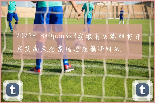 2025FIBAOpen3x3安徽省决赛即将开启艾尚天地集结迎接巅峰对决