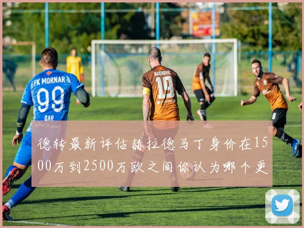 德转最新评估赫拉德马丁身价在1500万到2500万欧之间你认为哪个更合理