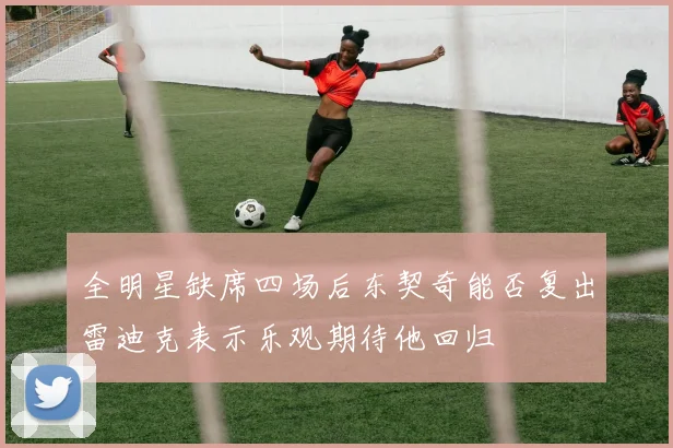 全明星缺席四场后东契奇能否复出雷迪克表示乐观期待他回归