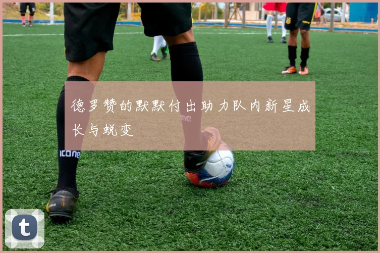 德罗赞的默默付出助力队内新星成长与蜕变