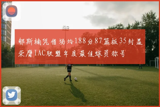 郇斯楠凭借场均188分87篮板35封盖荣膺IAC联盟年度最佳球员称号