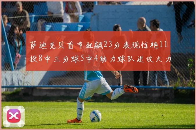 萨迪克贝首节狂飙23分表现惊艳11投8中三分球5中4助力球队进攻火力全开