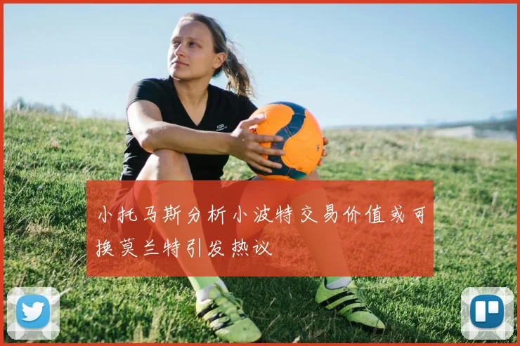 小托马斯分析小波特交易价值或可换莫兰特引发热议