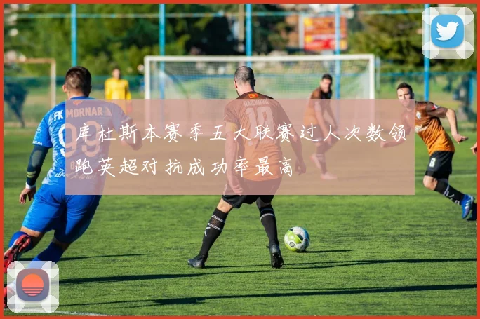 库杜斯本赛季五大联赛过人次数领跑英超对抗成功率最高
