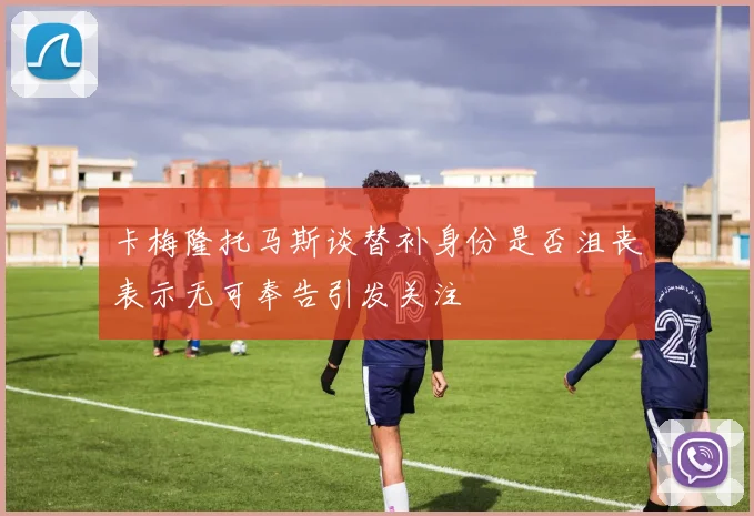 卡梅隆托马斯谈替补身份是否沮丧表示无可奉告引发关注