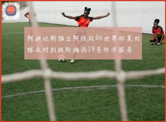 阿迪达斯推出阿根廷06世界杯复刻球衣特别版附梅西19号印字服务