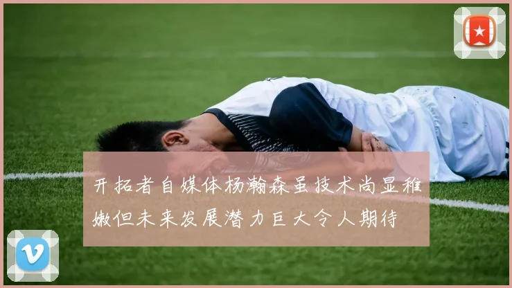 开拓者自媒体杨瀚森虽技术尚显稚嫩但未来发展潜力巨大令人期待